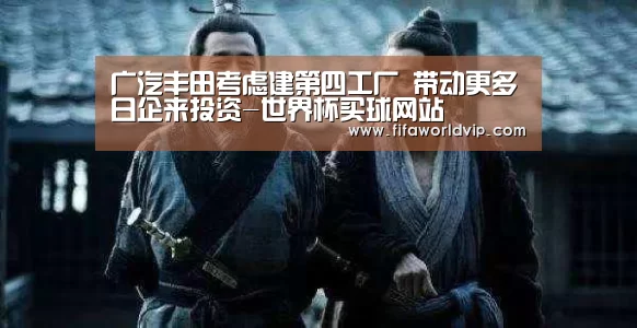 广汽丰田考虑建第四工厂 带动更多日企来投资-世界杯买球网站(图4) 世界杯买球网站