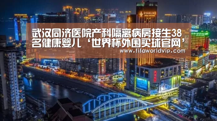 武汉同济医院产科隔离病房接生38名健康婴儿‘世界杯外围买球官网’(图3) 世界杯投注